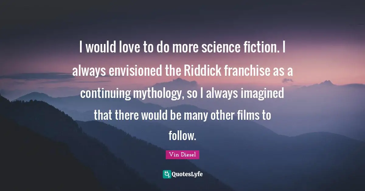I would love to do more science fiction. I always envisioned the Riddick franchise as a continuing mythology, so I always imagined that there would be many other films to follow.