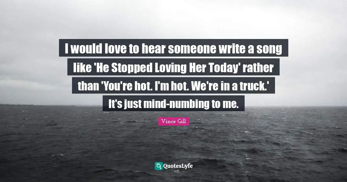 I would love to hear someone write a song like 'He Stopped Loving Her Today' rather than 'You're hot. I'm hot. We're in a truck.' It's just mind-numbing to me.