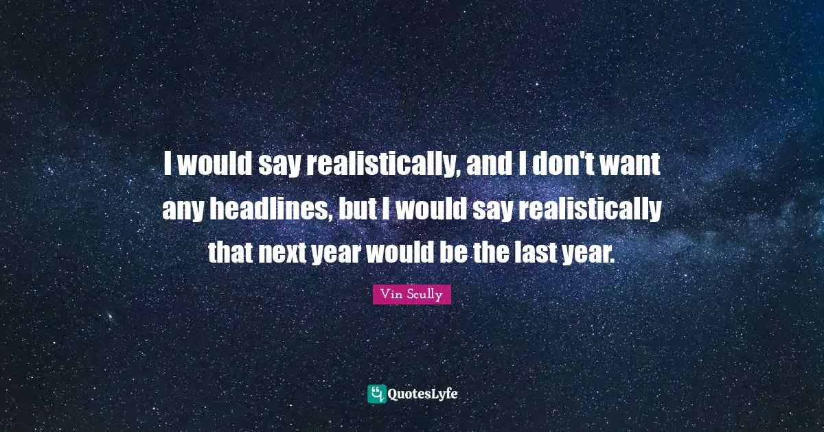 I would say realistically, and I don't want any headlines, but I would say realistically that next year would be the last year.