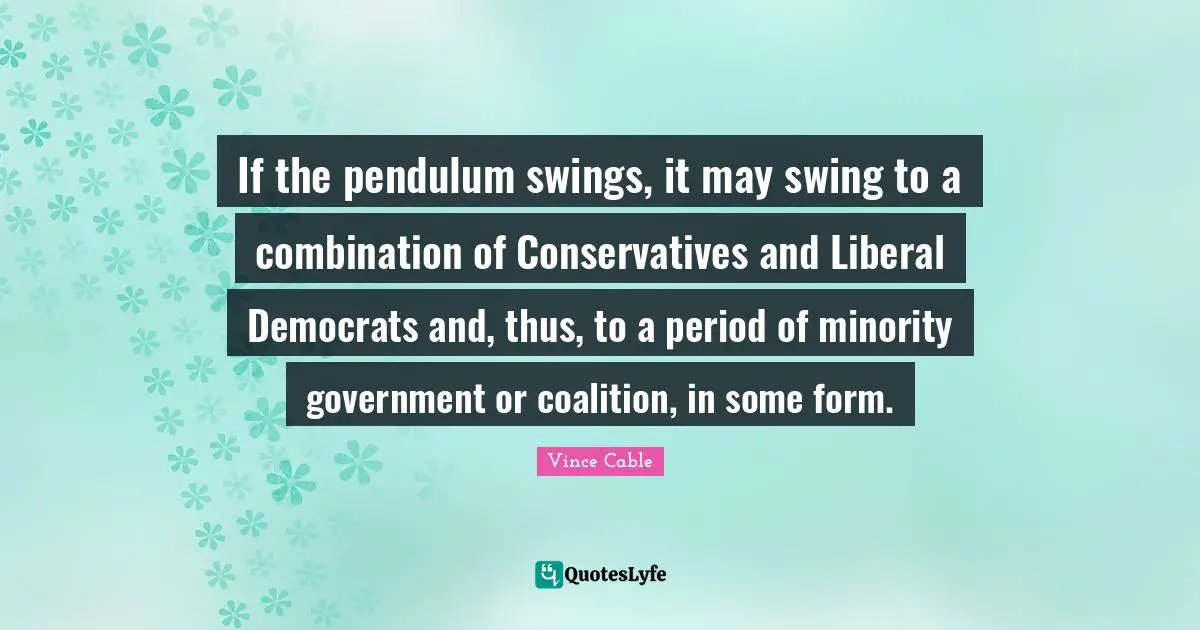 If the pendulum swings, it may swing to a combination of Conservatives and Liberal Democrats and, thus, to a period of minority government or coalition, in some form.