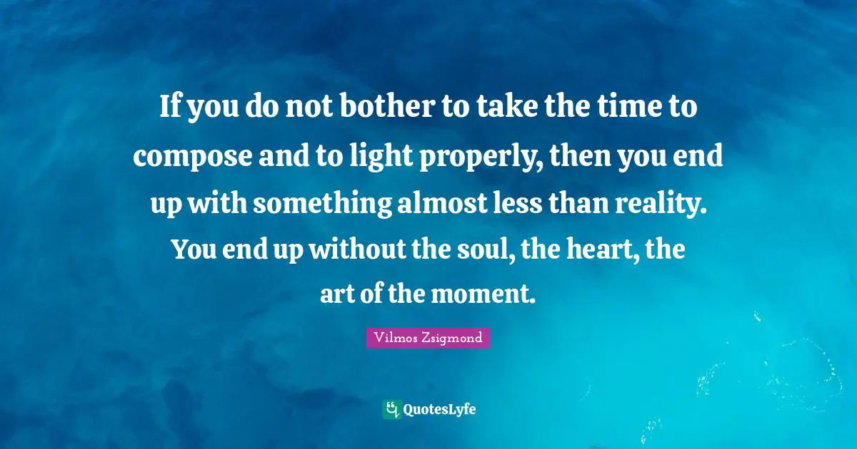 If you do not bother to take the time to compose and to light properly, then you end up with something almost less than reality. You end up without the soul, the heart, the art of the moment.