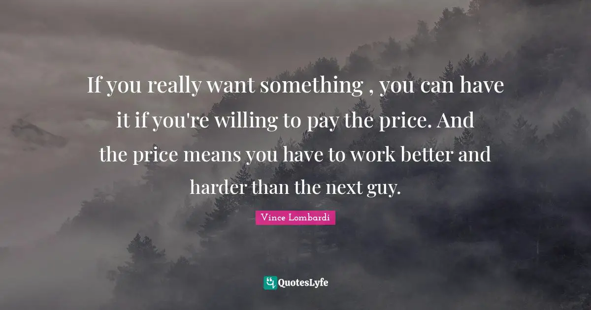Vince Lombardi Quotes: "If you really want something , you can have it if you're willing to pay the price. And the price means you have to work better and harder than the next guy."