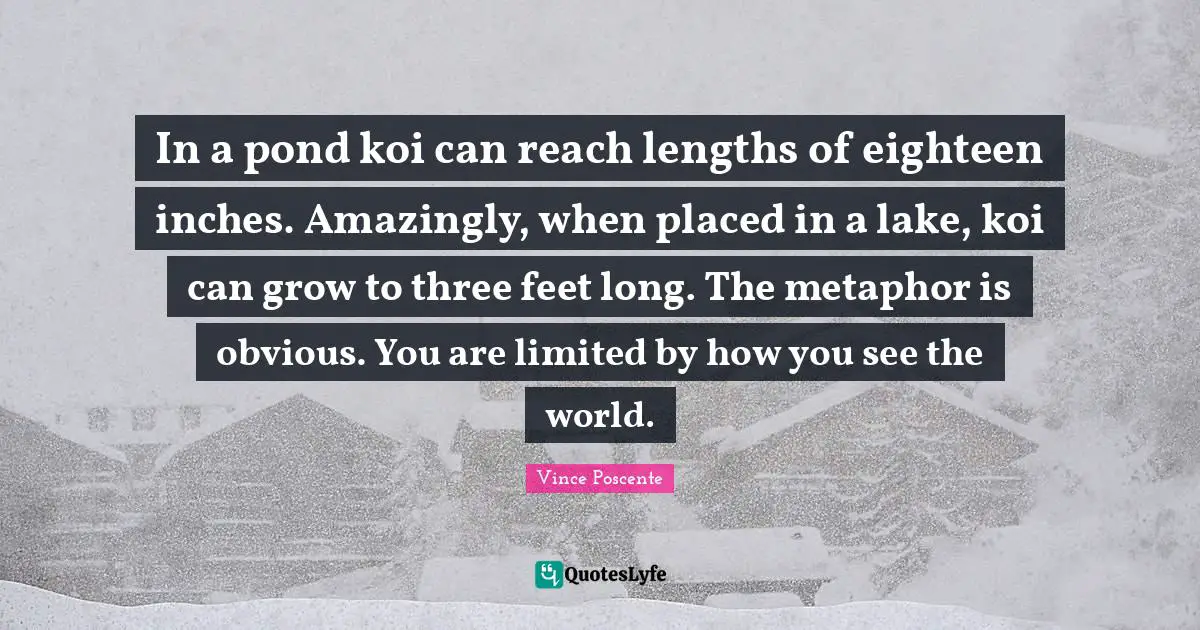 Lakes Quotes: "In a pond koi can reach lengths of eighteen inches. Amazingly, when placed in a lake, koi can grow to three feet long. The metaphor is obvious. You are limited by how you see the world."