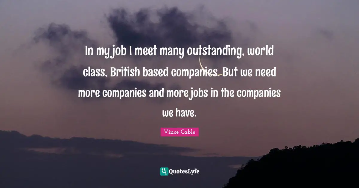 In my job I meet many outstanding, world class, British based companies. But we need more companies and more jobs in the companies we have.
