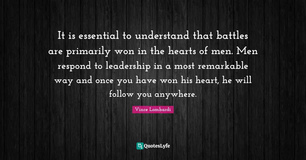 It is essential to understand that battles are primarily won in the hearts of men. Men respond to leadership in a most remarkable way and once you have won his heart, he will follow you anywhere.