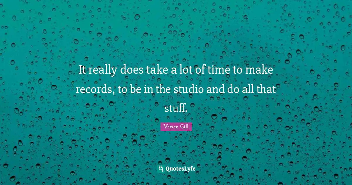 It really does take a lot of time to make records, to be in the studio and do all that stuff.