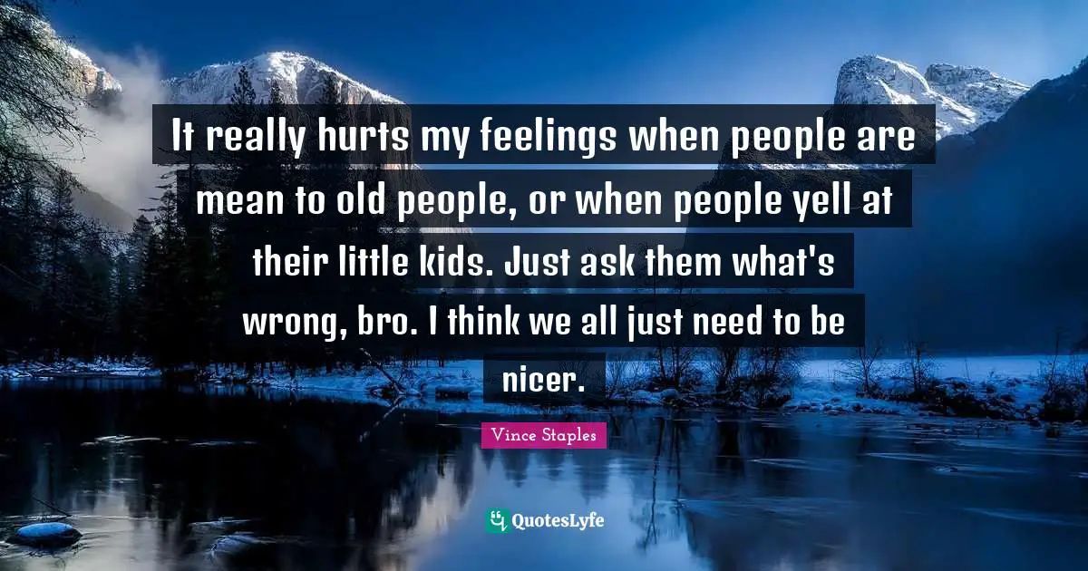 It really hurts my feelings when people are mean to old people, or when people yell at their little kids. Just ask them what's wrong, bro. I think we all just need to be nicer.