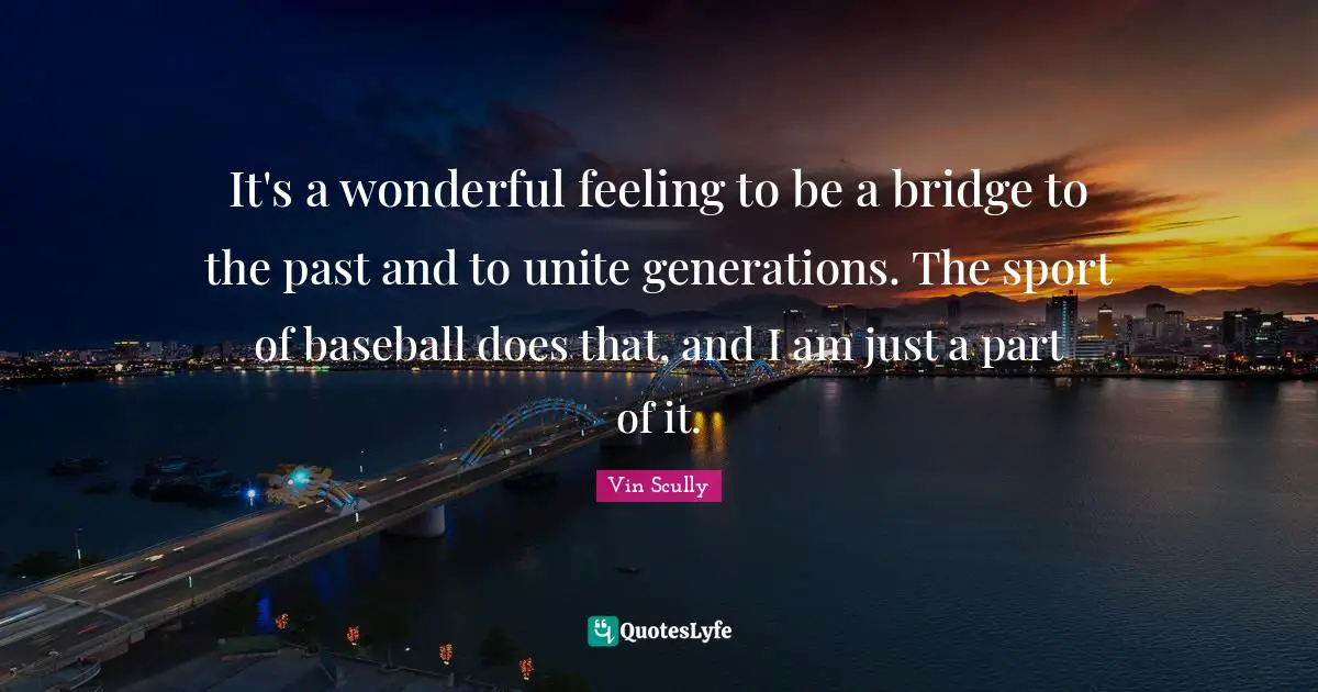 Baseball Quotes: "It's a wonderful feeling to be a bridge to the past and to unite generations. The sport of baseball does that, and I am just a part of it."