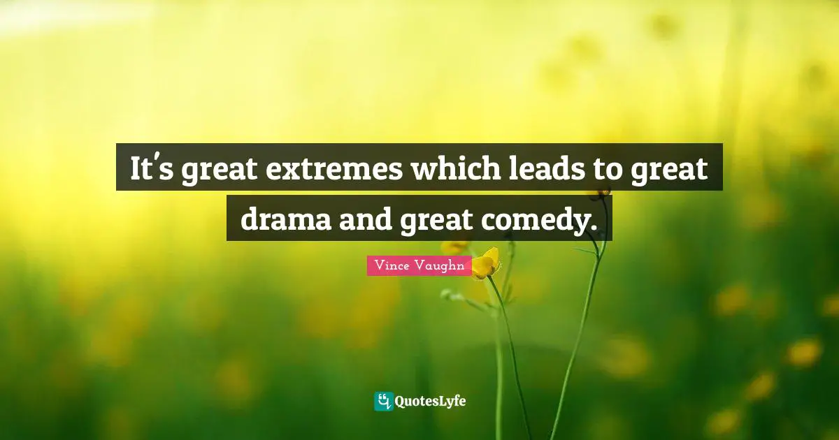It's great extremes which leads to great drama and great comedy.