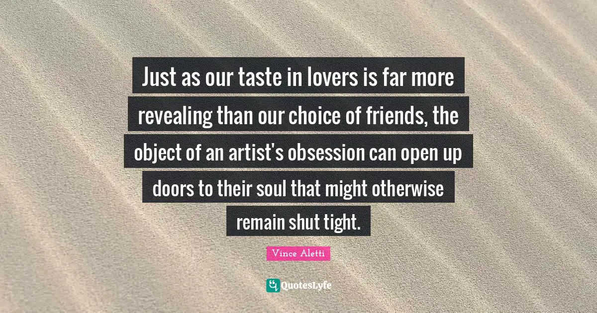 Just as our taste in lovers is far more revealing than our choice of friends, the object of an artist's obsession can open up doors to their soul that might otherwise remain shut tight.
