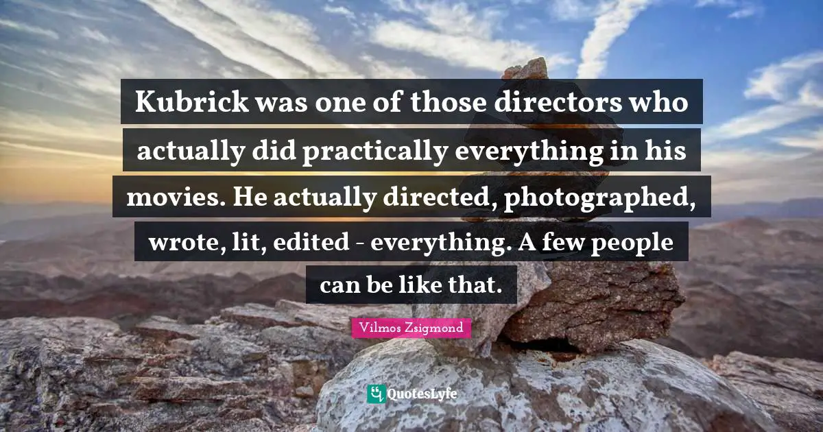 Kubrick was one of those directors who actually did practically everything in his movies. He actually directed, photographed, wrote, lit, edited - everything. A few people can be like that.