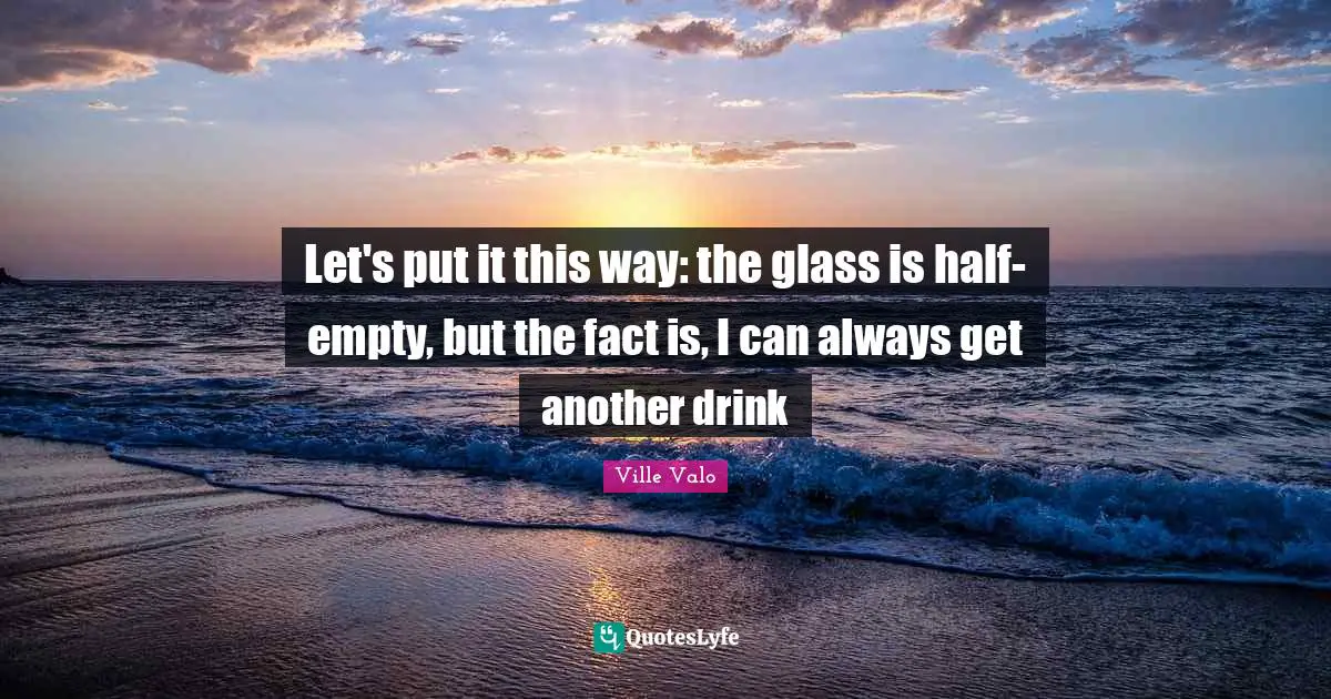 Let's put it this way: the glass is half-empty, but the fact is, I can always get another drink