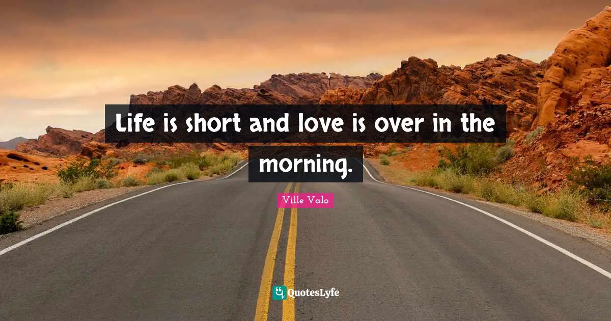 Life is short and love is over in the morning.