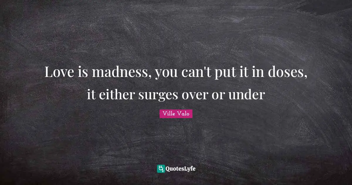 Love is madness, you can't put it in doses, it either surges over or under