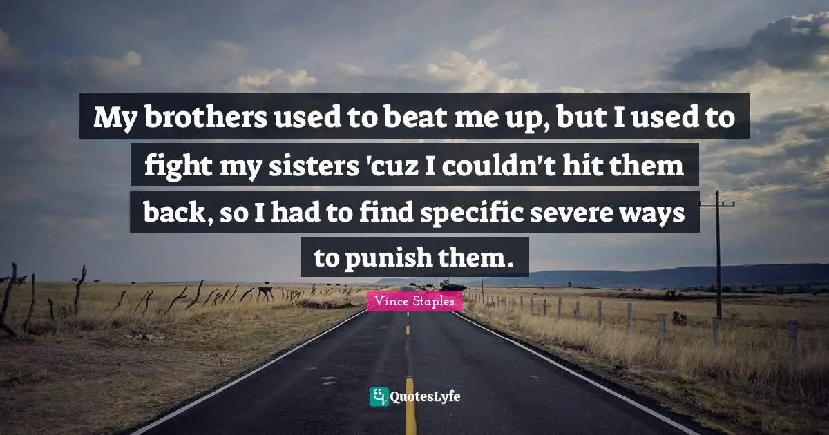 My brothers used to beat me up, but I used to fight my sisters 'cuz I couldn't hit them back, so I had to find specific severe ways to punish them.