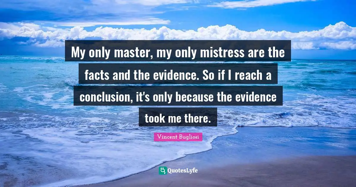 My only master, my only mistress are the facts and the evidence. So if I reach a conclusion, it's only because the evidence took me there.