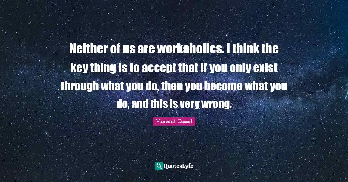 Neither of us are workaholics. I think the key thing is to accept that if you only exist through what you do, then you become what you do, and this is very wrong.