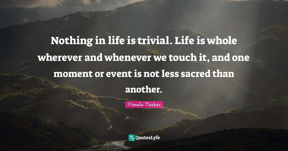Nothing in life is trivial. Life is whole wherever and whenever we touch it, and one moment or event is not less sacred than another.