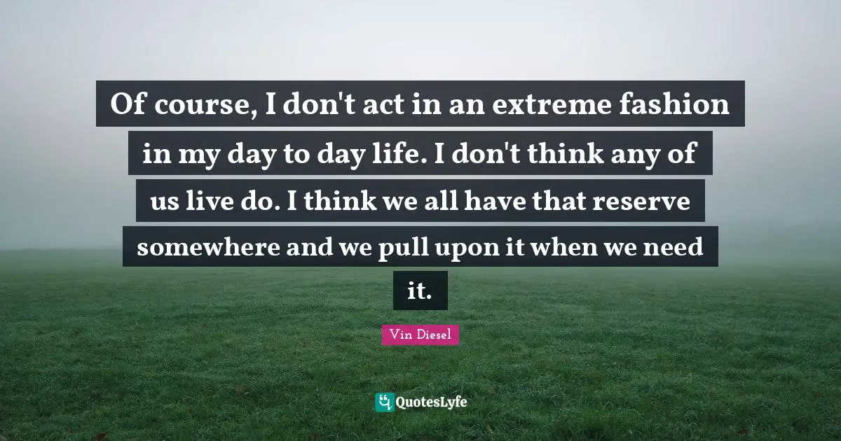 Of course, I don't act in an extreme fashion in my day to day life. I don't think any of us live do. I think we all have that reserve somewhere and we pull upon it when we need it.