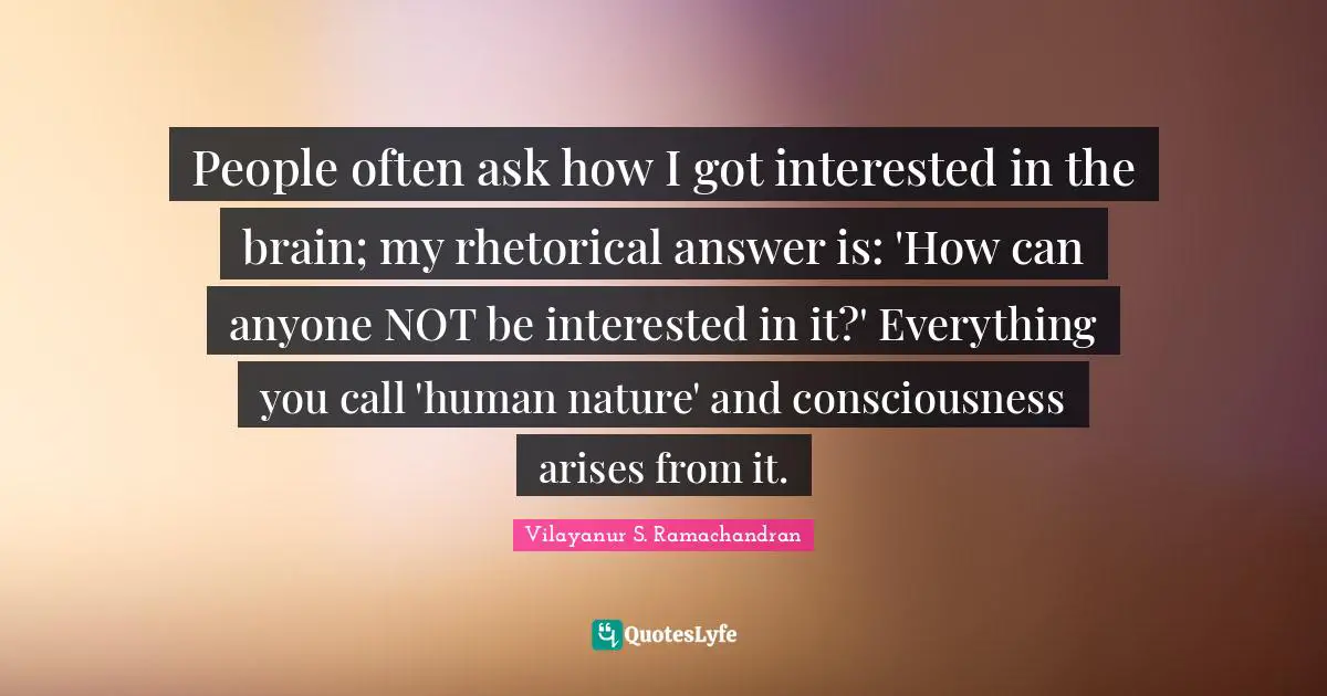 People often ask how I got interested in the brain; my rhetorical answer is: 'How can anyone NOT be interested in it?' Everything you call 'human nature' and consciousness arises from it.