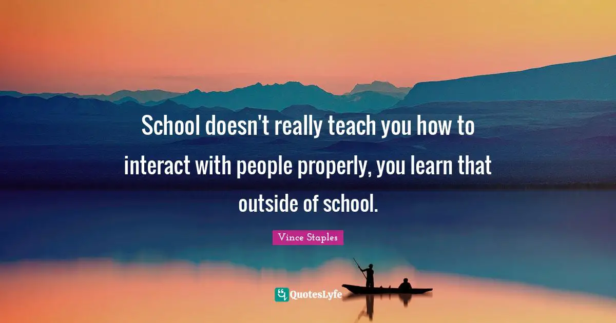 School doesn't really teach you how to interact with people properly, you learn that outside of school.