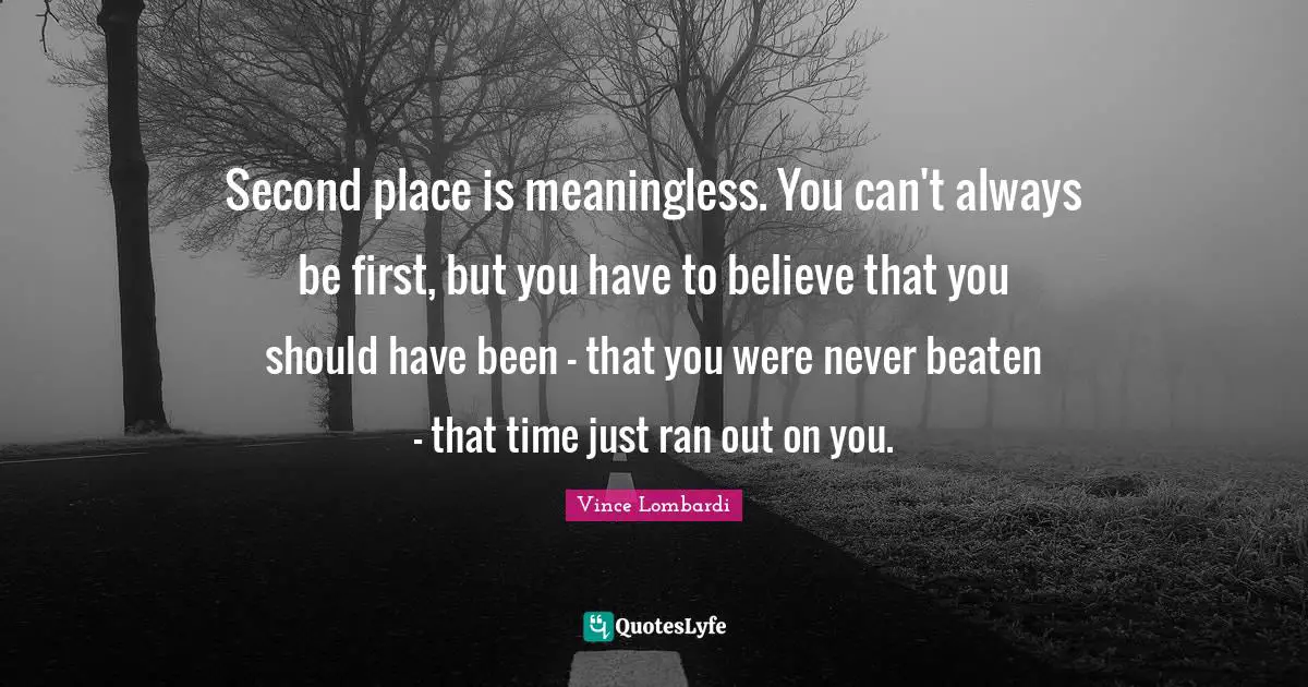 Vince Lombardi Quotes: "Second place is meaningless. You can't always be first, but you have to believe that you should have been - that you were never beaten - that time just ran out on you."