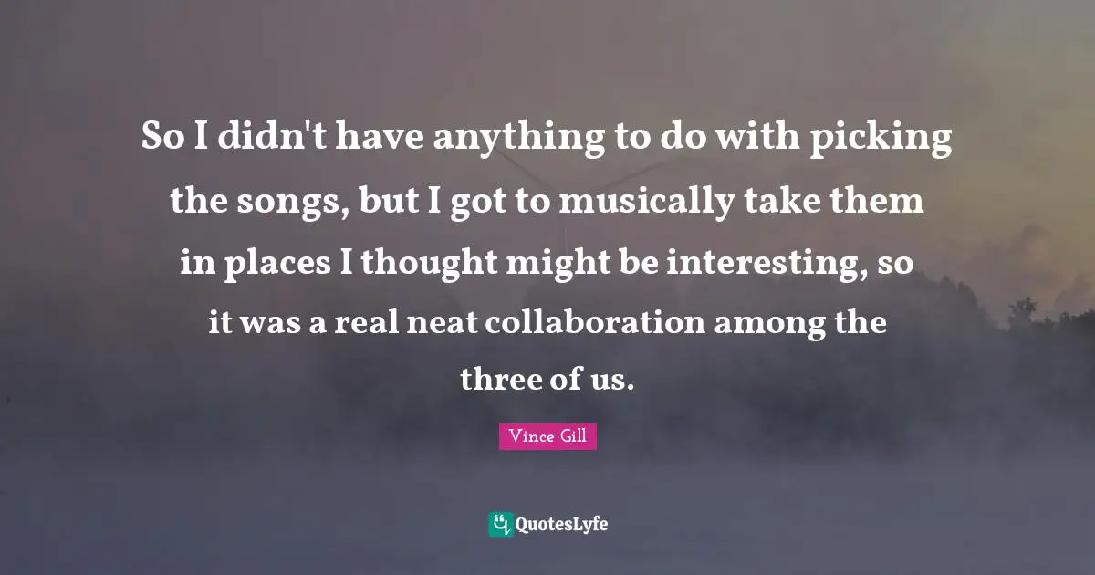 So I didn't have anything to do with picking the songs, but I got to musically take them in places I thought might be interesting, so it was a real neat collaboration among the three of us.