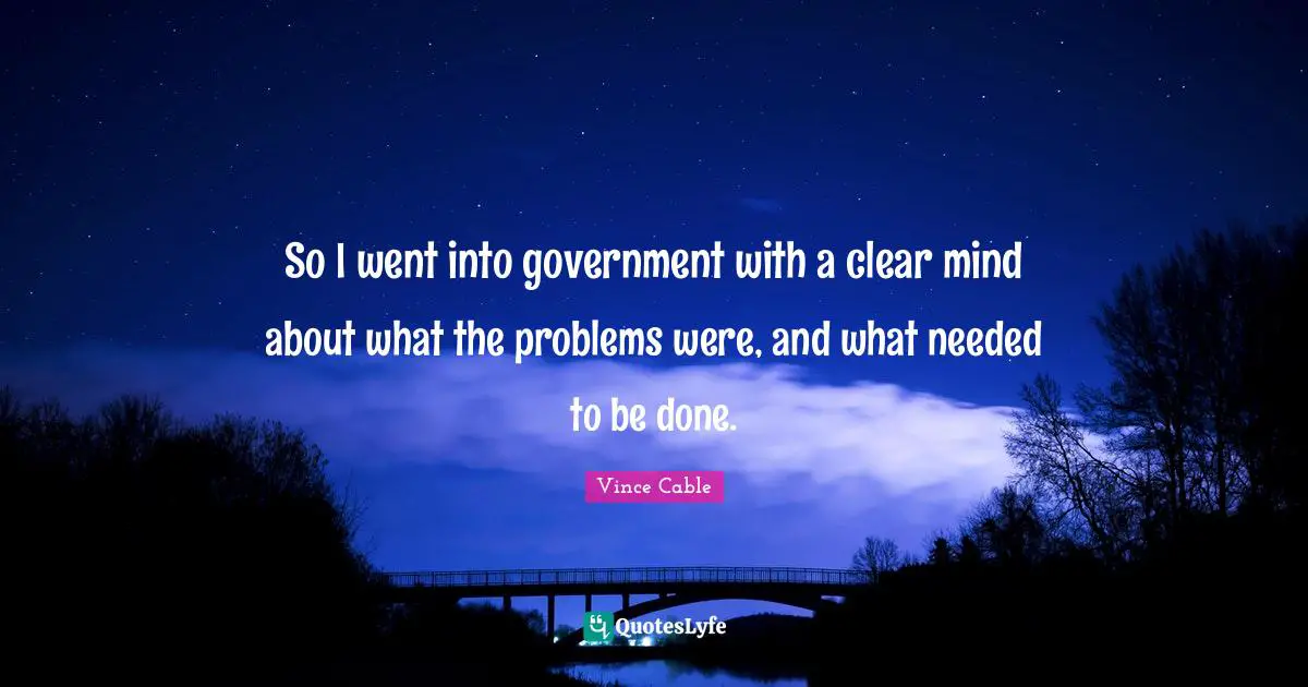 So I went into government with a clear mind about what the problems were, and what needed to be done.