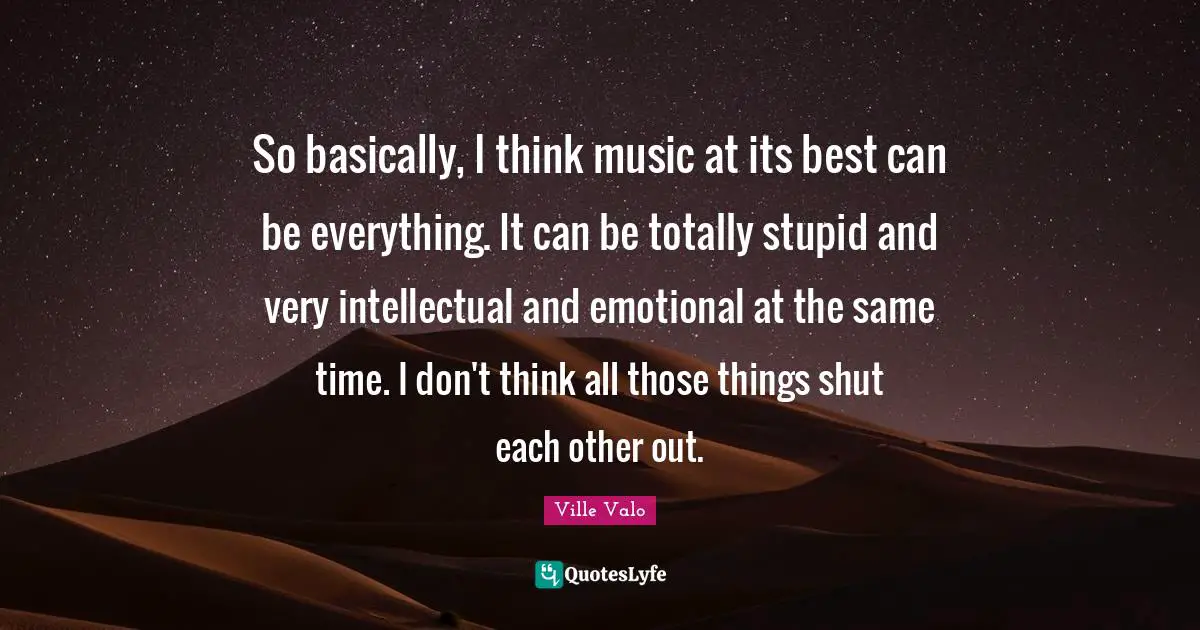 So basically, I think music at its best can be everything. It can be totally stupid and very intellectual and emotional at the same time. I don't think all those things shut each other out.