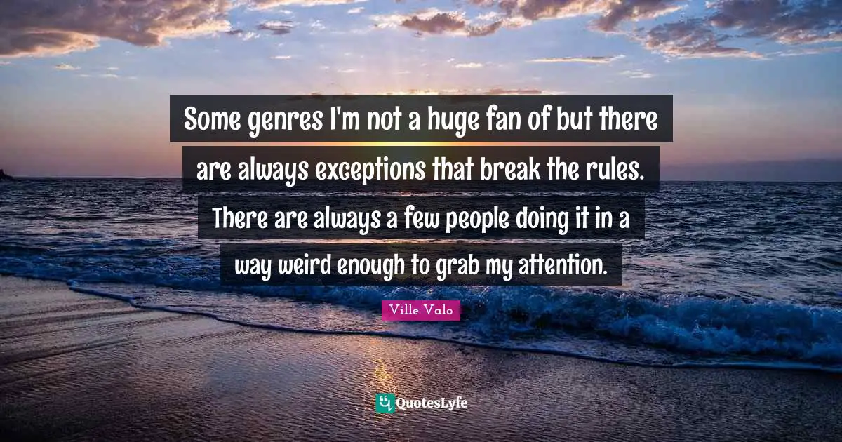 Some genres I'm not a huge fan of but there are always exceptions that break the rules. There are always a few people doing it in a way weird enough to grab my attention.