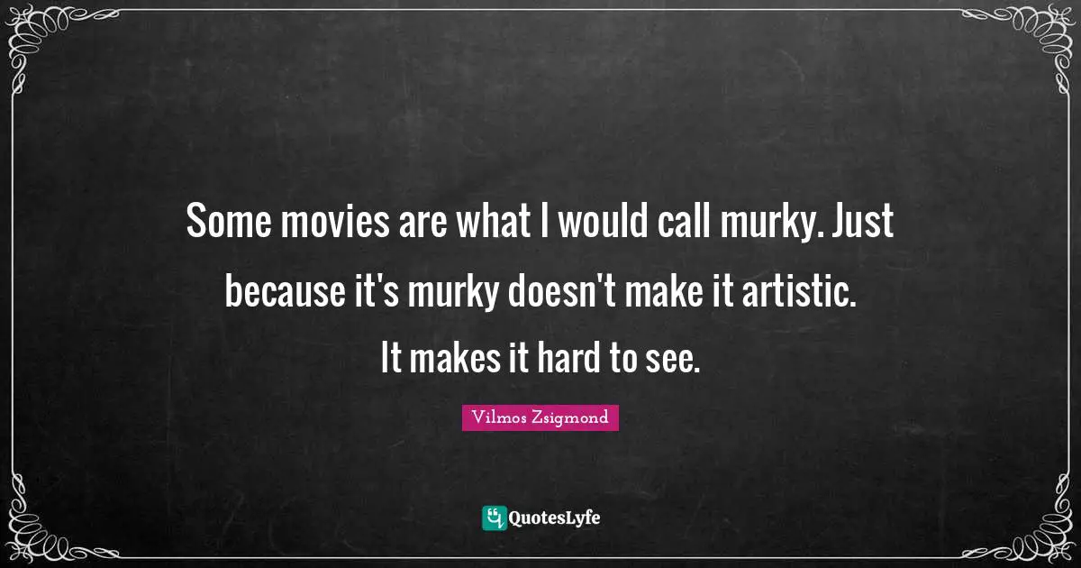 Some movies are what I would call murky. Just because it's murky doesn't make it artistic. It makes it hard to see.