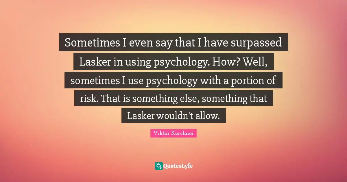 Sometimes I even say that I have surpassed Lasker in using psychology. How? Well, sometimes I use psychology with a portion of risk. That is something else, something that Lasker wouldn't allow.