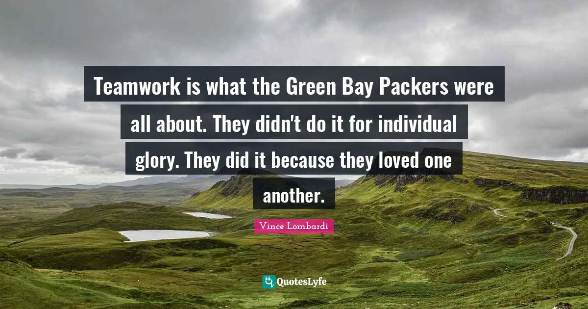 Vince Lombardi Quotes: "Teamwork is what the Green Bay Packers were all about. They didn't do it for individual glory. They did it because they loved one another."