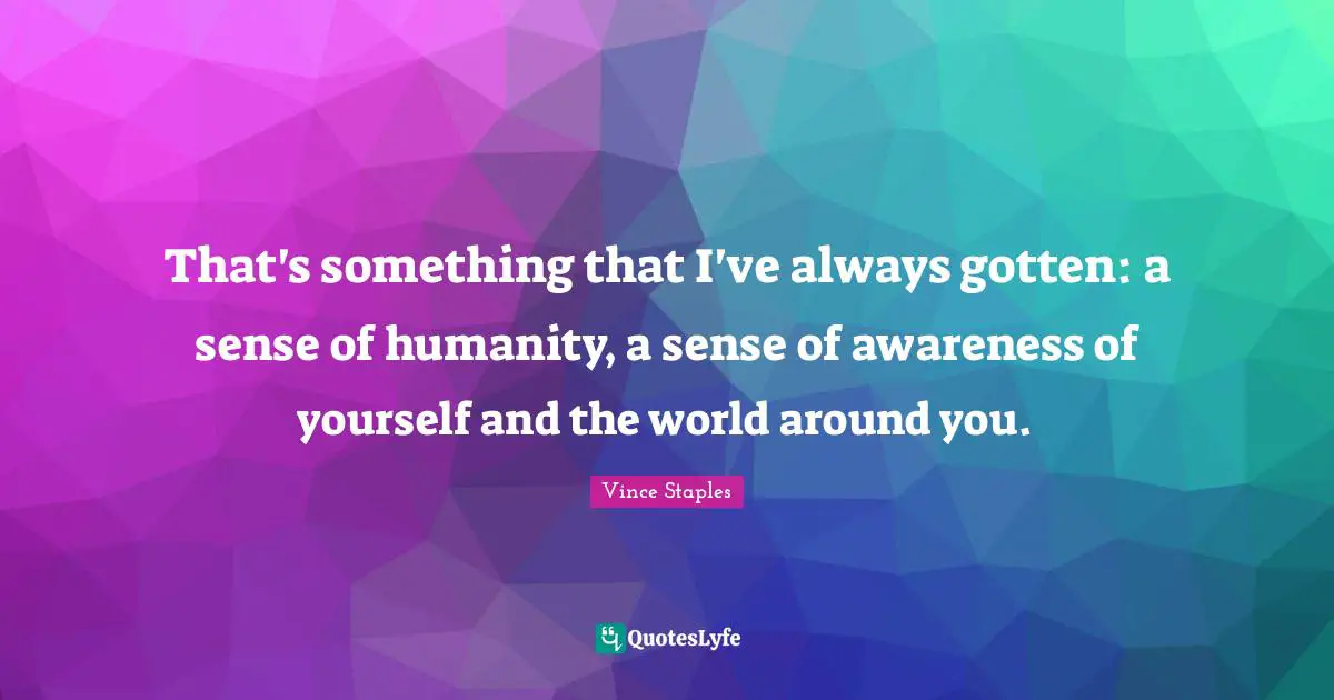 That's something that I've always gotten: a sense of humanity, a sense of awareness of yourself and the world around you.