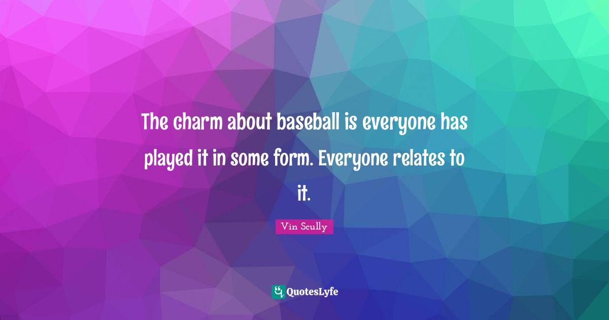 The charm about baseball is everyone has played it in some form. Everyone relates to it.