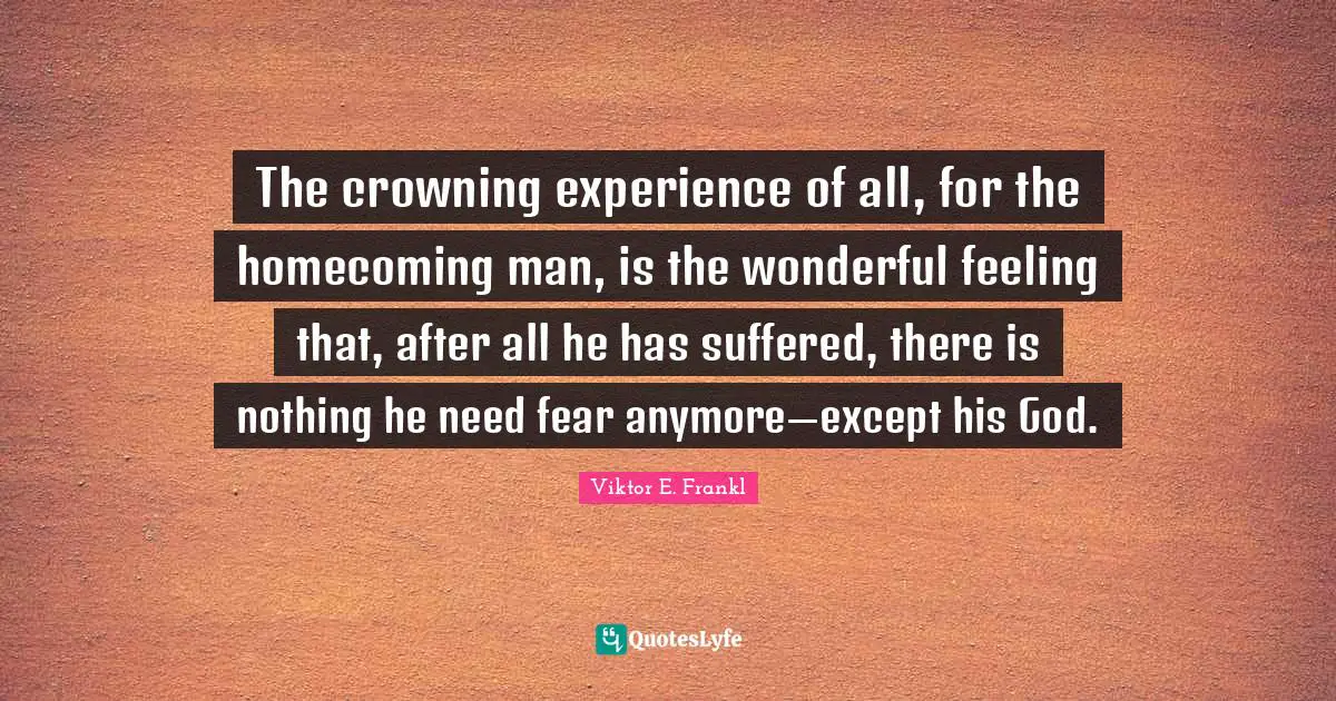 The crowning experience of all, for the homecoming man, is the wonderful feeling that, after all he has suffered, there is nothing he need fear anymore—except his God.