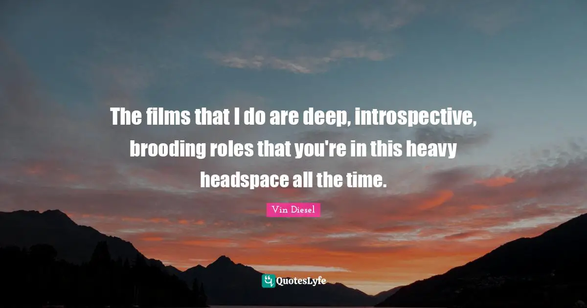 The films that I do are deep, introspective, brooding roles that you're in this heavy headspace all the time.