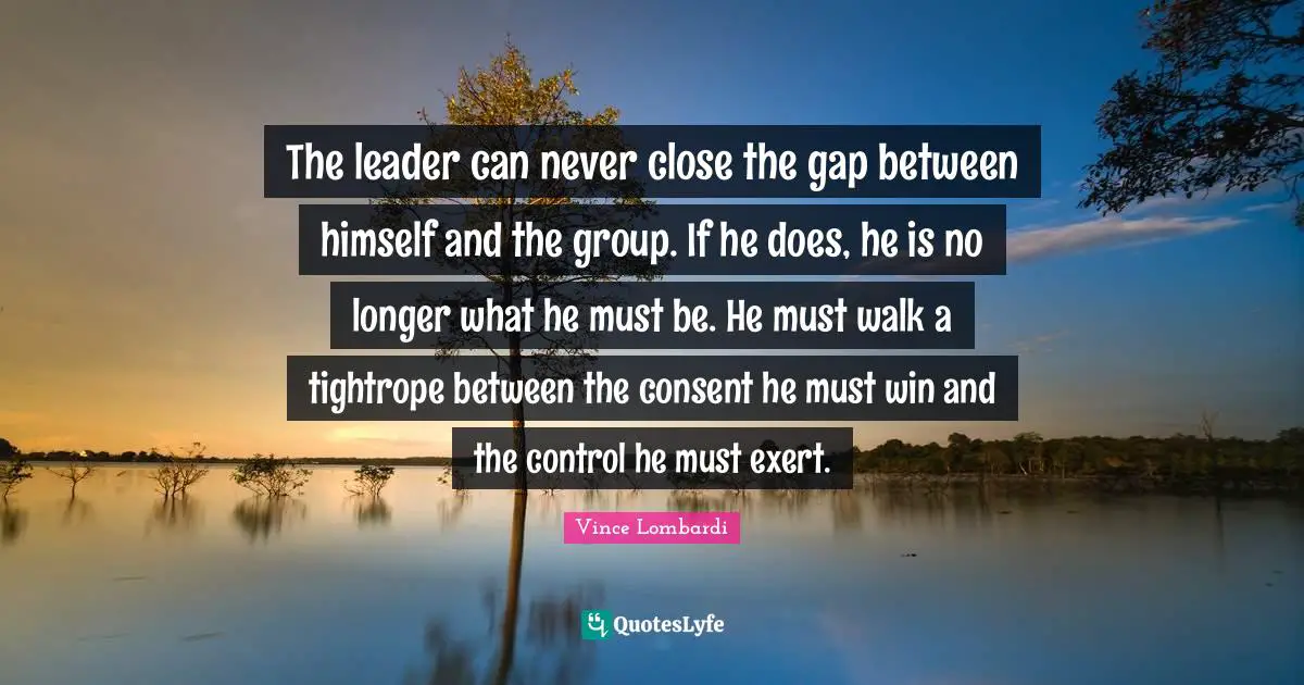 The leader can never close the gap between himself and the group. If he does, he is no longer what he must be. He must walk a tightrope between the consent he must win and the control he must exert.