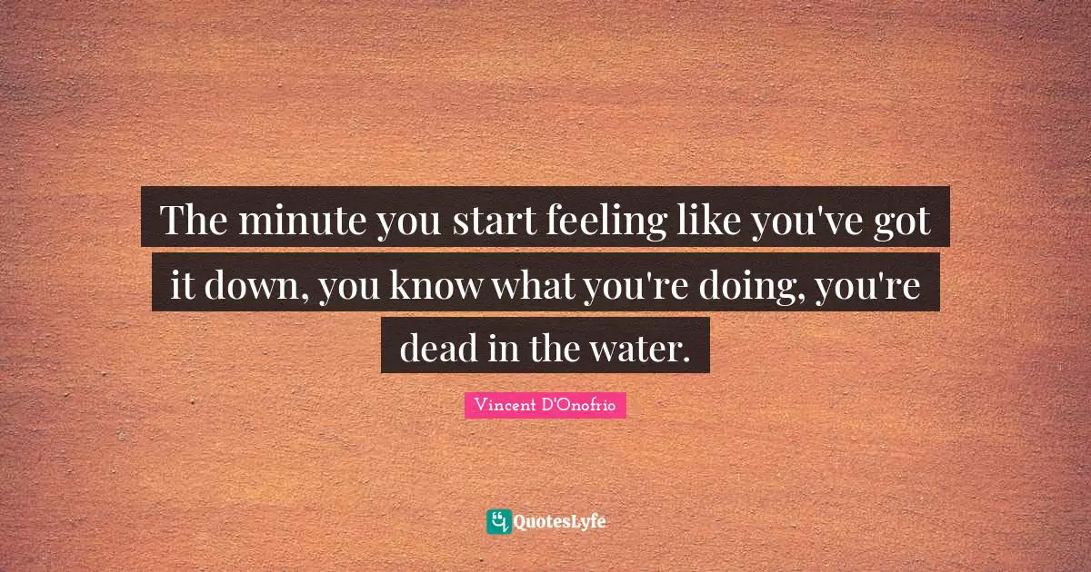 The minute you start feeling like you've got it down, you know what you're doing, you're dead in the water.