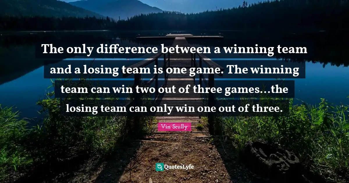 The only difference between a winning team and a losing team is one game. The winning team can win two out of three games...the losing team can only win one out of three.