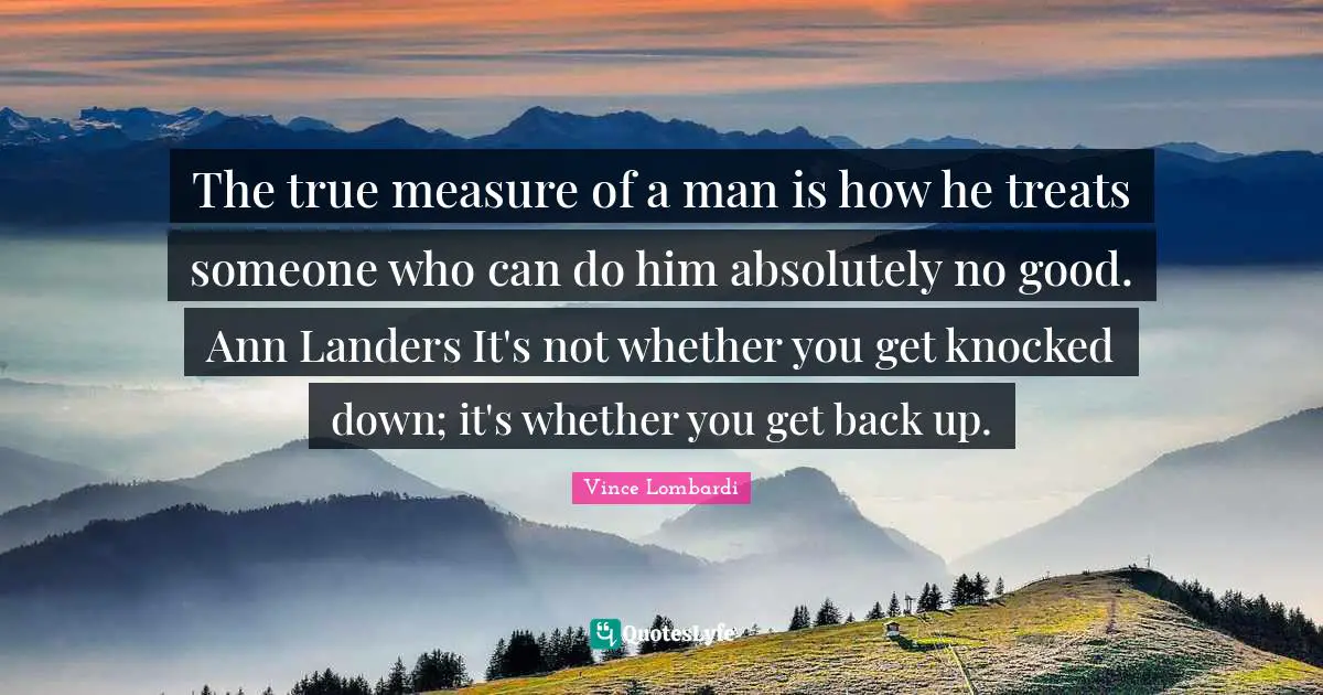The true measure of a man is how he treats someone who can do him absolutely no good. Ann Landers It's not whether you get knocked down; it's whether you get back up.