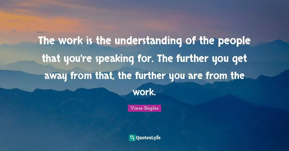 The work is the understanding of the people that you're speaking for. The further you get away from that, the further you are from the work.