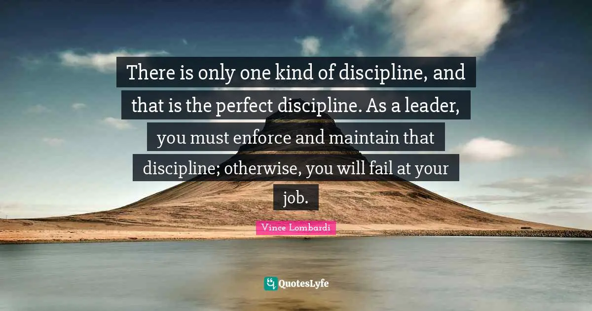 There is only one kind of discipline, and that is the perfect discipline. As a leader, you must enforce and maintain that discipline; otherwise, you will fail at your job.
