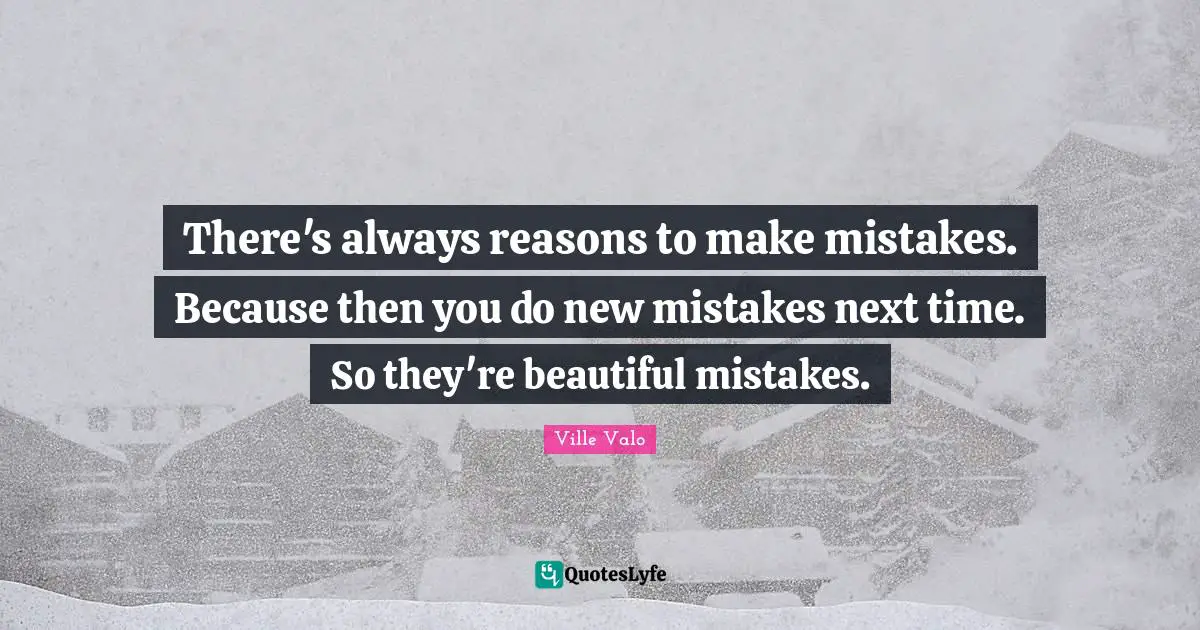 There's always reasons to make mistakes. Because then you do new mistakes next time. So they're beautiful mistakes.