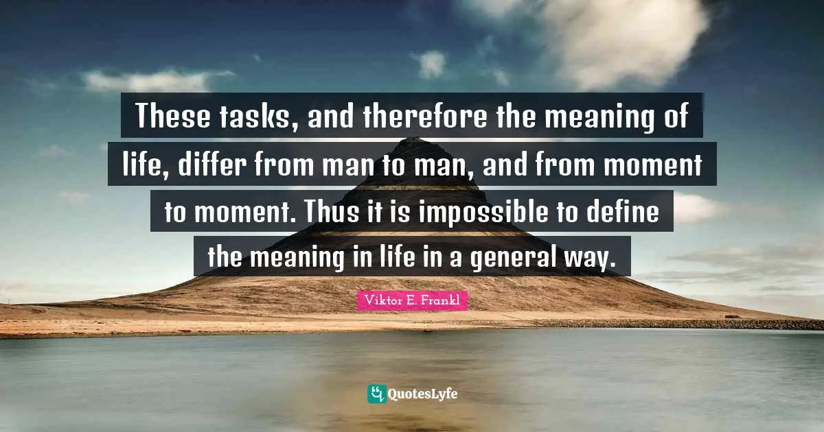 These tasks, and therefore the meaning of life, differ from man to man, and from moment to moment. Thus it is impossible to define the meaning in life in a general way.