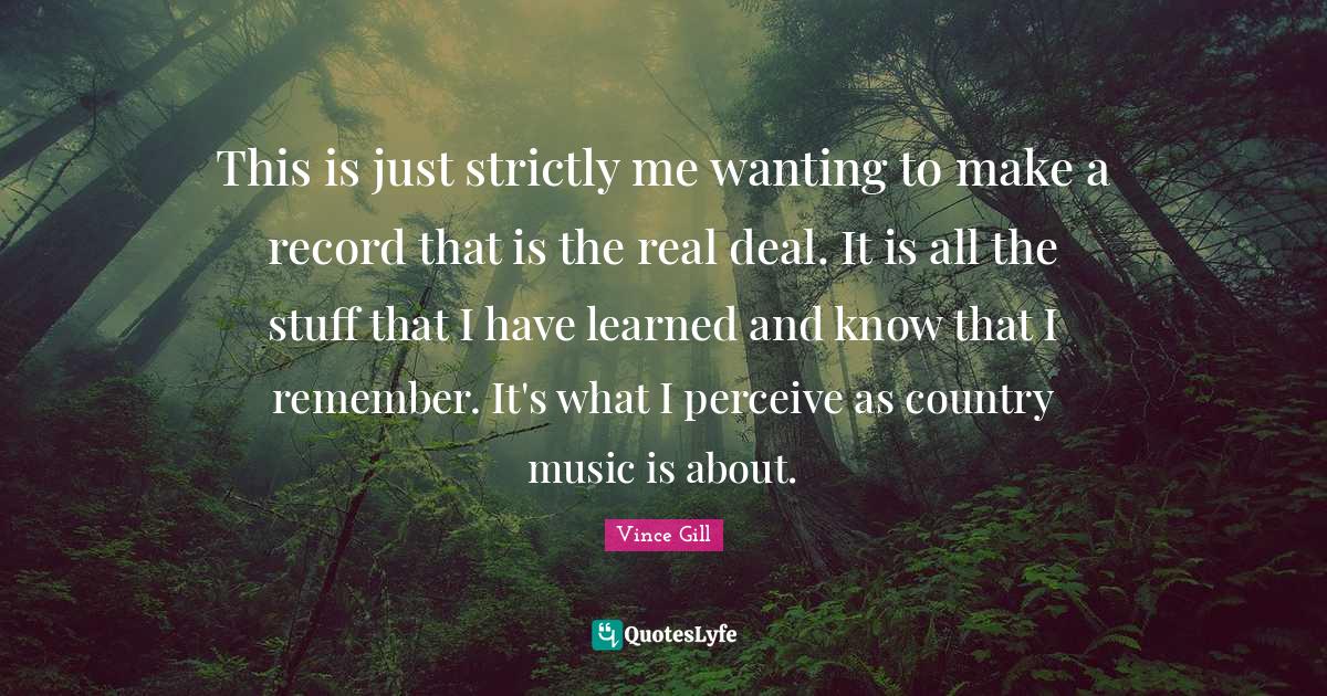 This is just strictly me wanting to make a record that is the real deal. It is all the stuff that I have learned and know that I remember. It's what I perceive as country music is about.