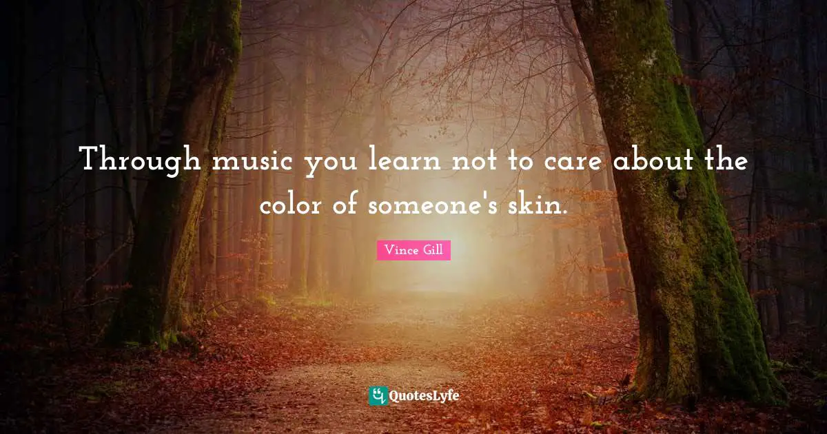 Through music you learn not to care about the color of someone's skin.