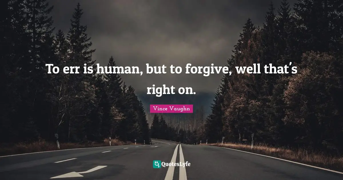 To err is human, but to forgive, well that's right on.