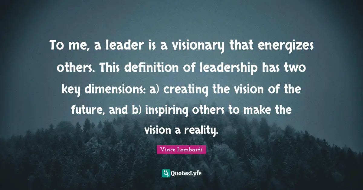 To me, a leader is a visionary that energizes others. This definition of leadership has two key dimensions: a) creating the vision of the future, and b) inspiring others to make the vision a reality.