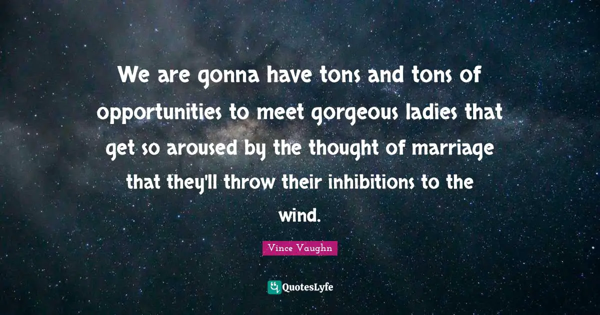 We are gonna have tons and tons of opportunities to meet gorgeous ladies that get so aroused by the thought of marriage that they'll throw their inhibitions to the wind.